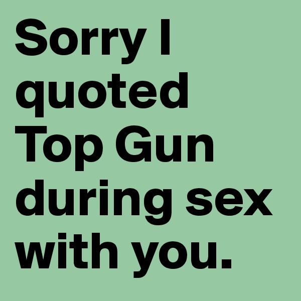 Sorry I quoted Top Gun during sex with you.