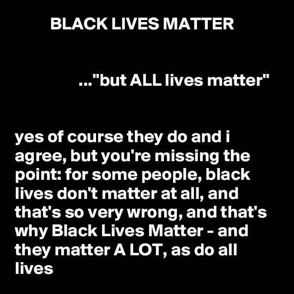           BLACK LIVES MATTER


                  ..."but ALL lives matter"


yes of course they do and i agree, but you're missing the point: for some people, black lives don't matter at all, and that's so very wrong, and that's why Black Lives Matter - and they matter A LOT, as do all lives