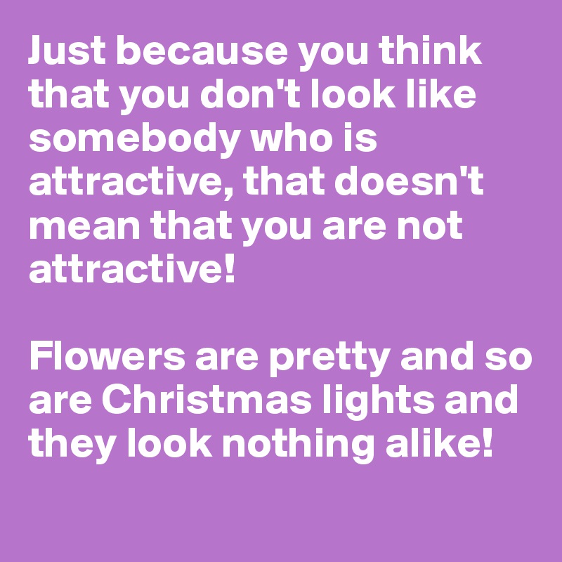 Just because you think that you don't look like somebody who is attractive, that doesn't mean that you are not attractive!

Flowers are pretty and so are Christmas lights and they look nothing alike!
