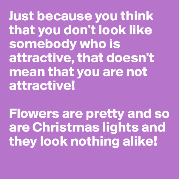Just because you think that you don't look like somebody who is attractive, that doesn't mean that you are not attractive!

Flowers are pretty and so are Christmas lights and they look nothing alike!
