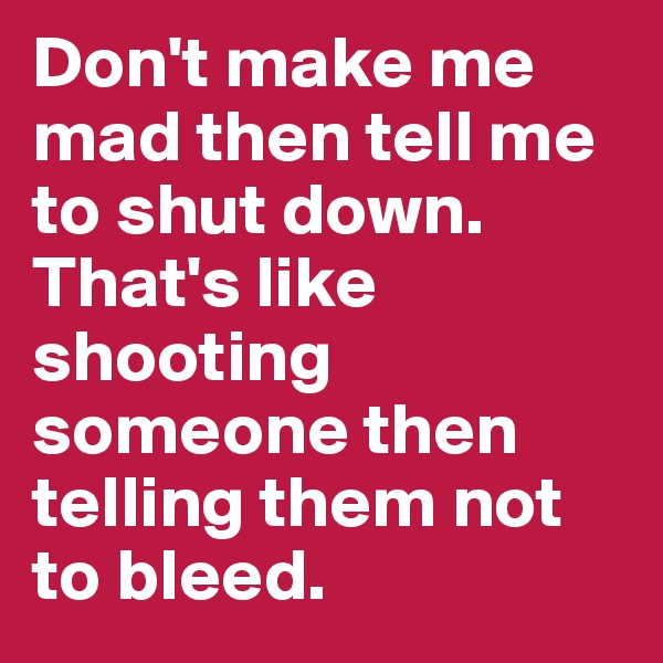 Don't make me mad then tell me to shut down. That's like shooting someone then telling them not to bleed.
