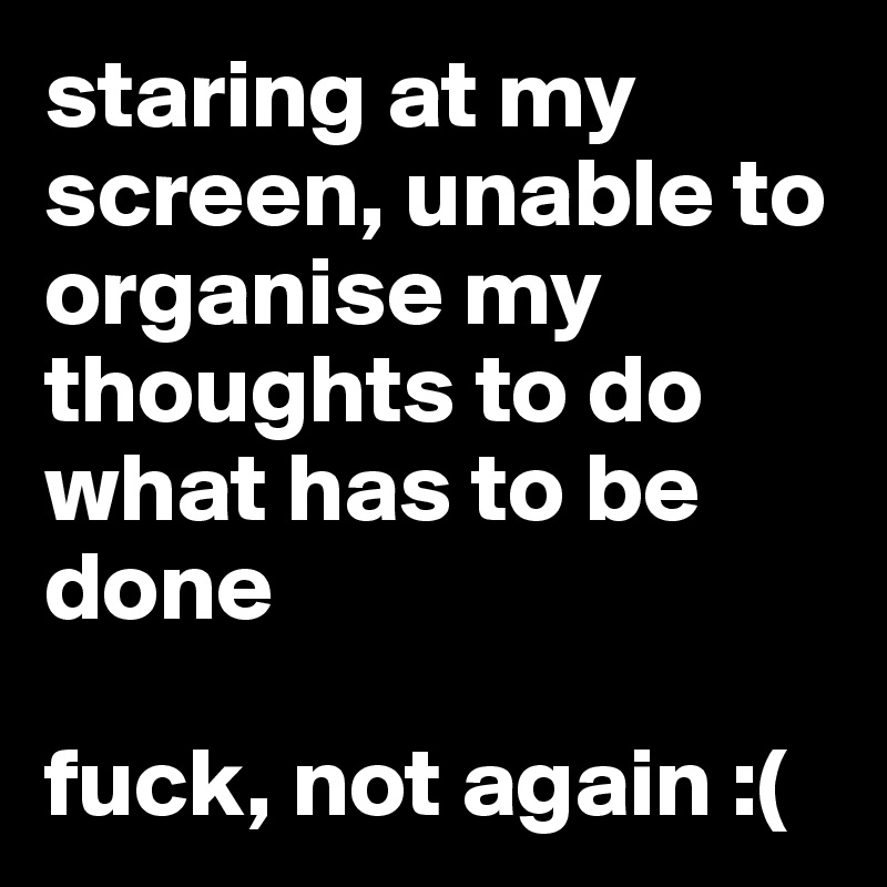 staring at my screen, unable to organise my thoughts to do what has to be done

fuck, not again :(