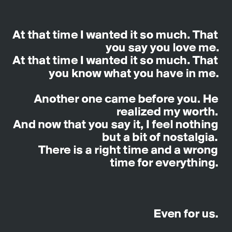 
At that time I wanted it so much. That you say you love me.
At that time I wanted it so much. That you know what you have in me.

Another one came before you. He realized my worth.
And now that you say it, I feel nothing but a bit of nostalgia.
There is a right time and a wrong time for everything.



Even for us.