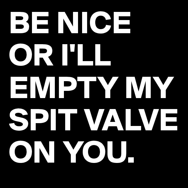 BE NICE OR I'LL EMPTY MY SPIT VALVE ON YOU.