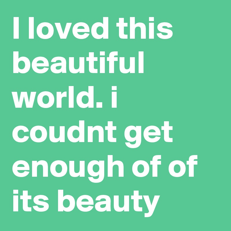 I loved this beautiful world. i coudnt get enough of of its beauty 