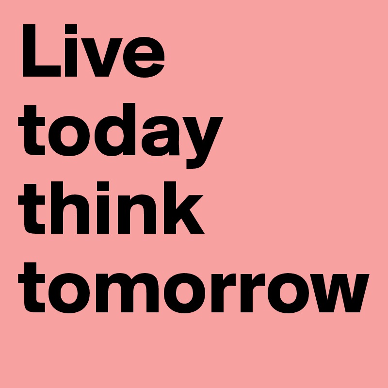 Live today think tomorrow