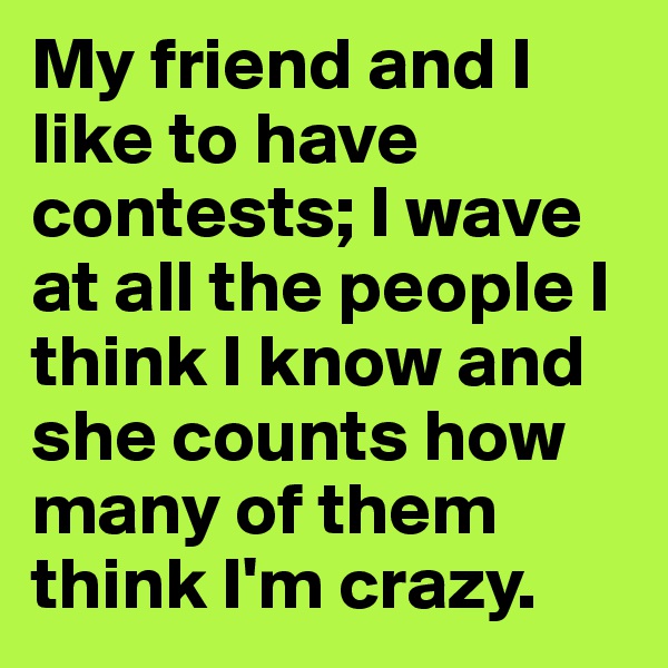 My friend and I like to have contests; I wave at all the people I think I know and she counts how many of them think I'm crazy.
