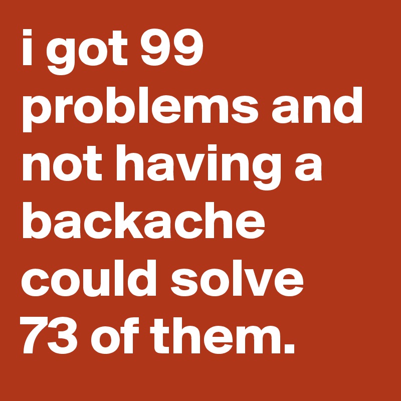 i got 99 problems and not having a backache could solve 73 of them.