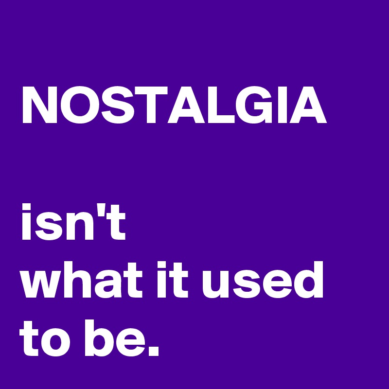 
NOSTALGIA
 
isn't 
what it used to be. 