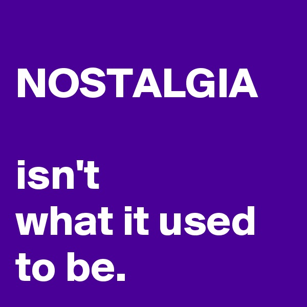
NOSTALGIA
 
isn't 
what it used to be. 