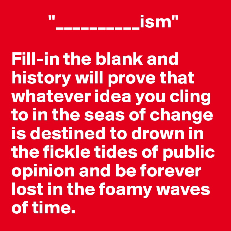           "__________ism"

Fill-in the blank and history will prove that whatever idea you cling to in the seas of change is destined to drown in the fickle tides of public opinion and be forever lost in the foamy waves of time.