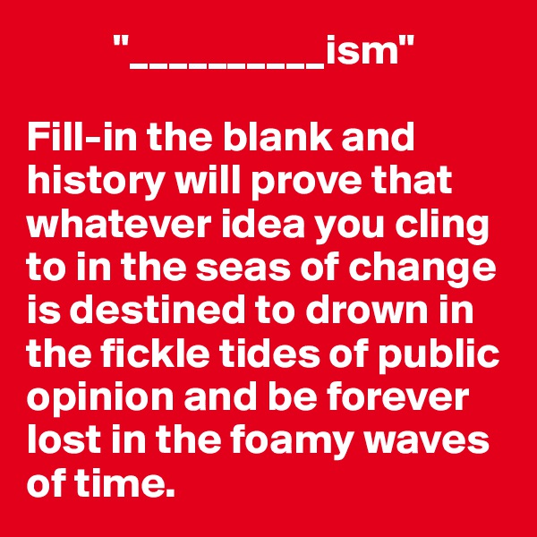           "__________ism"

Fill-in the blank and history will prove that whatever idea you cling to in the seas of change is destined to drown in the fickle tides of public opinion and be forever lost in the foamy waves of time.