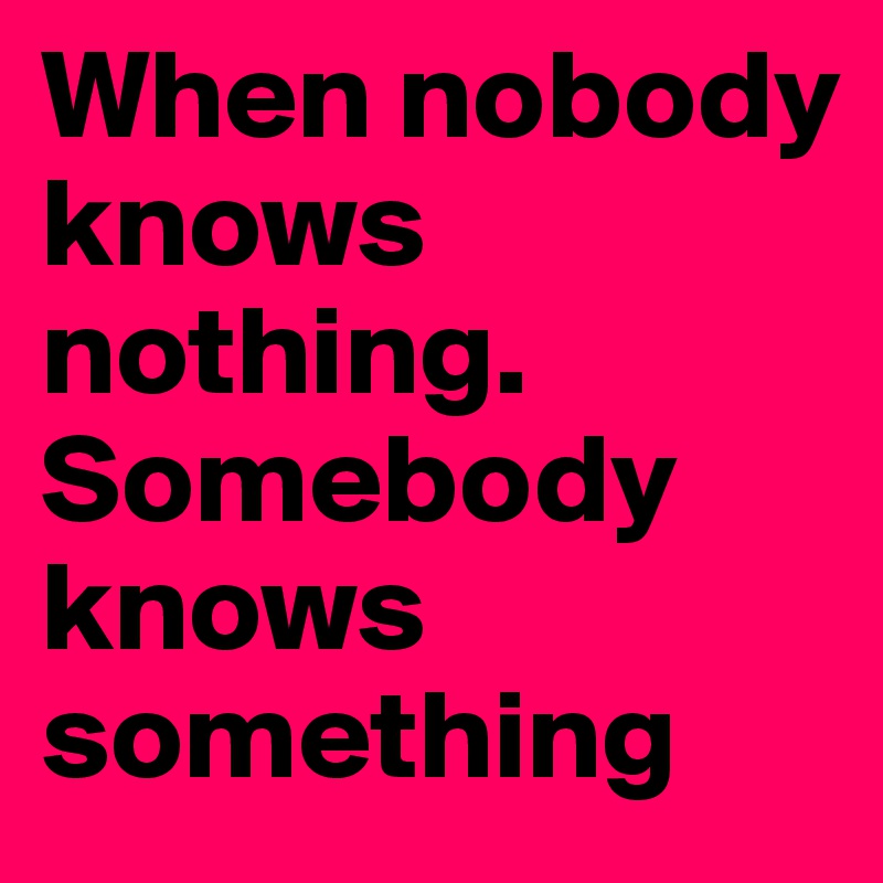 When nobody knows nothing.
Somebody knows something