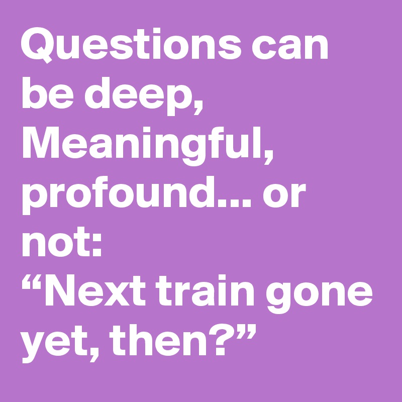 Questions can be deep,
Meaningful, profound... or not:
“Next train gone yet, then?”