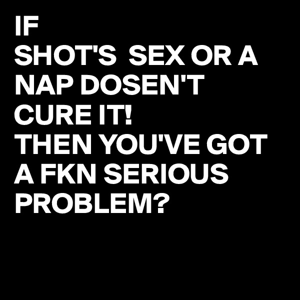 IF 
SHOT'S  SEX OR A   NAP DOSEN'T CURE IT!
THEN YOU'VE GOT A FKN SERIOUS PROBLEM? 

          