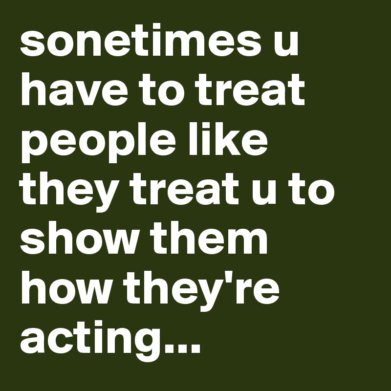 sonetimes u have to treat people like they treat u to show them how they're acting...