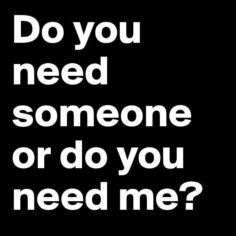 Do you need someone or do you need me?