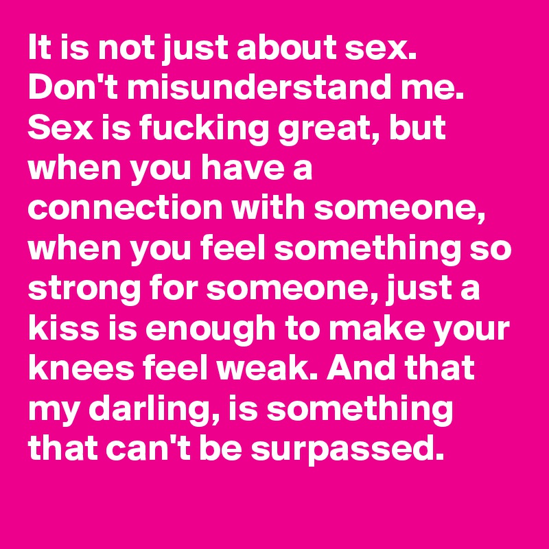 It is not just about sex. Don't misunderstand me. Sex is fucking great, but when you have a connection with someone, when you feel something so strong for someone, just a kiss is enough to make your knees feel weak. And that my darling, is something that can't be surpassed. 
