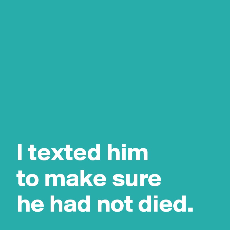 




 I texted him 
 to make sure
 he had not died.