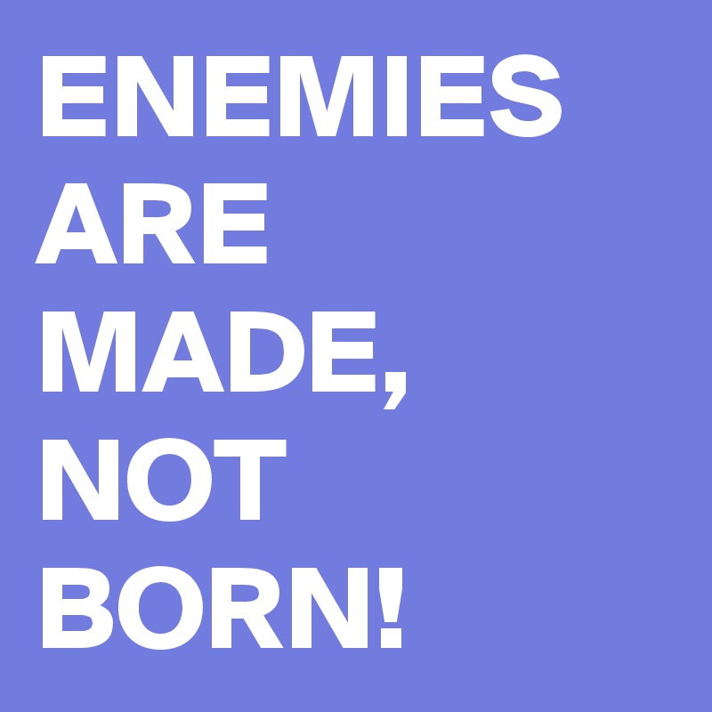 ENEMIES ARE MADE, NOT BORN!