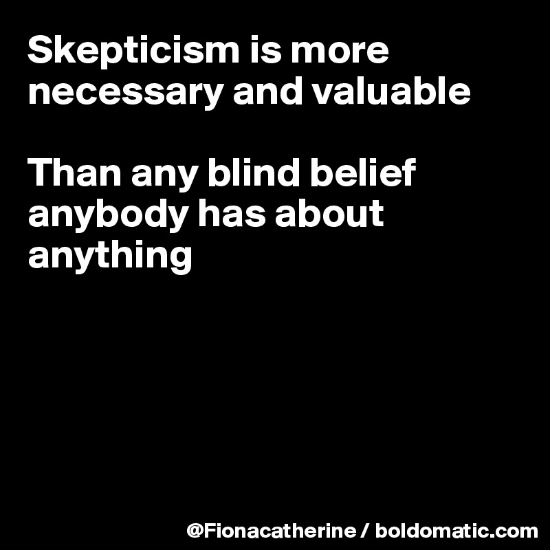 Skepticism is more 
necessary and valuable

Than any blind belief
anybody has about
anything





