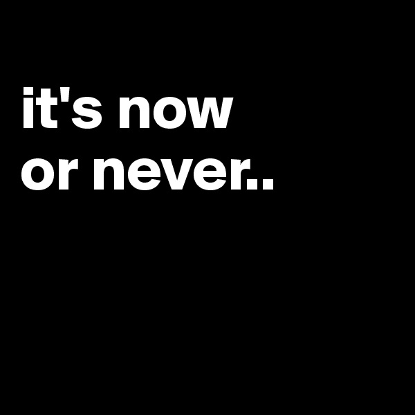
it's now
or never..


