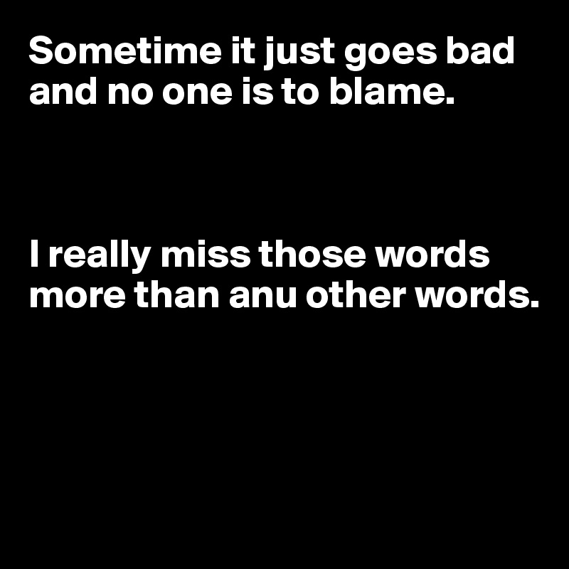 Sometime it just goes bad and no one is to blame.



I really miss those words more than anu other words.




