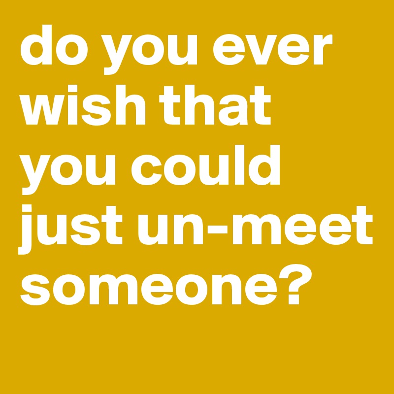 do you ever wish that you could just un-meet someone?