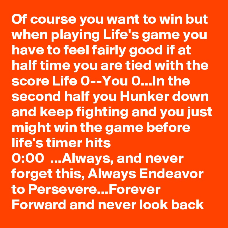 Of course you want to win but when playing Life's game you have to feel fairly good if at half time you are tied with the score Life 0--You 0...In the second half you Hunker down and keep fighting and you just might win the game before life's timer hits
0:00  ...Always, and never forget this, Always Endeavor to Persevere...Forever Forward and never look back