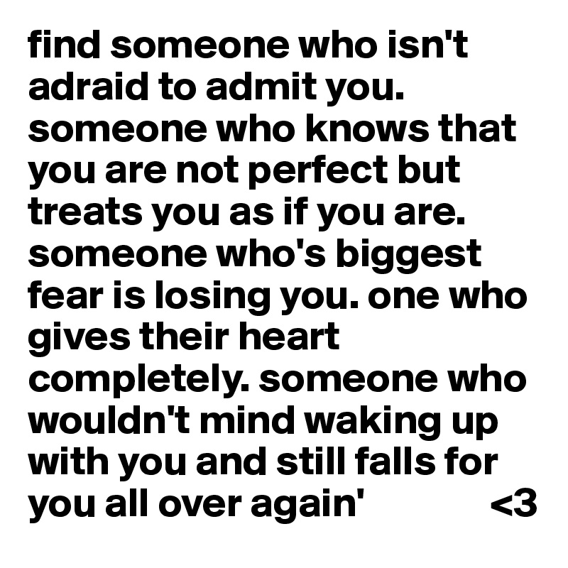 find someone who isn't adraid to admit you. someone who knows that you are not perfect but treats you as if you are. someone who's biggest fear is losing you. one who gives their heart completely. someone who wouldn't mind waking up with you and still falls for you all over again'               <3