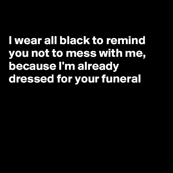 

I wear all black to remind you not to mess with me, because I'm already  dressed for your funeral 





