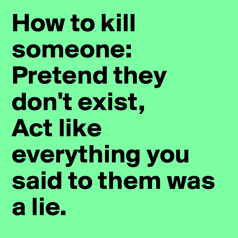 How to kill someone:
Pretend they don't exist,
Act like everything you said to them was a lie.