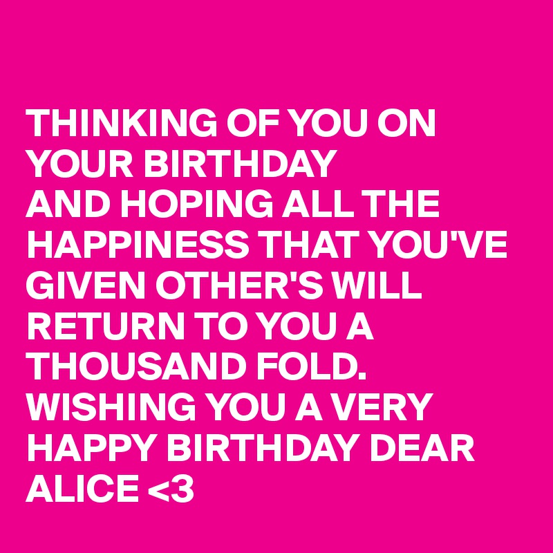 

THINKING OF YOU ON YOUR BIRTHDAY 
AND HOPING ALL THE HAPPINESS THAT YOU'VE
GIVEN OTHER'S WILL 
RETURN TO YOU A
THOUSAND FOLD.
WISHING YOU A VERY
HAPPY BIRTHDAY DEAR ALICE <3