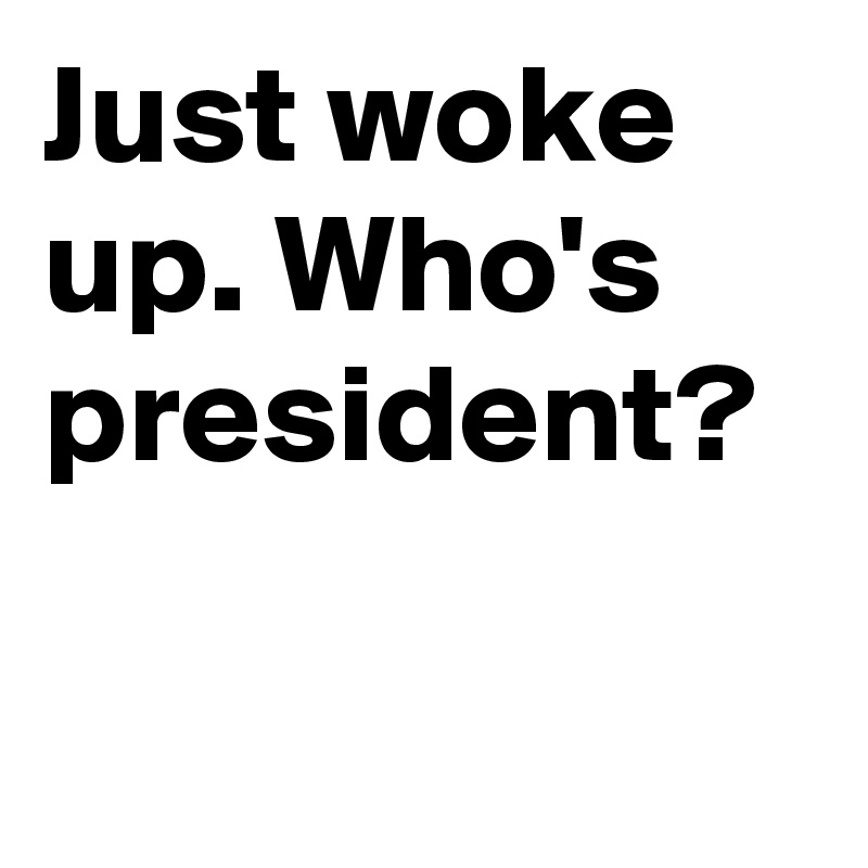 Just woke up. Who's president?