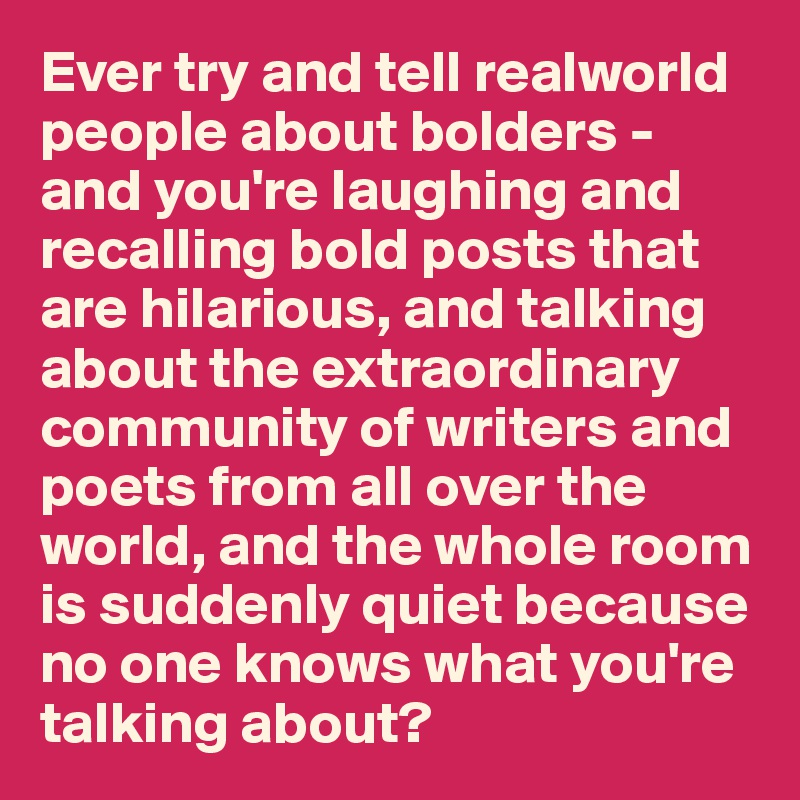 Ever try and tell realworld people about bolders - and you're laughing and recalling bold posts that are hilarious, and talking about the extraordinary community of writers and poets from all over the world, and the whole room is suddenly quiet because no one knows what you're talking about?