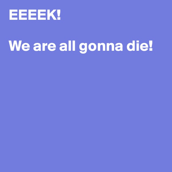 EEEEK!

We are all gonna die!






