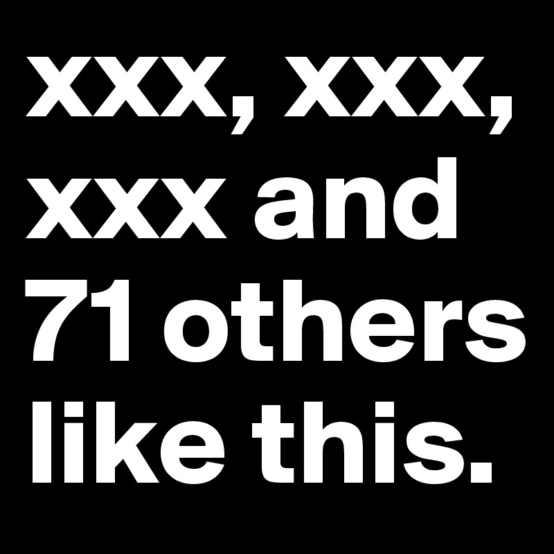 xxx, xxx, xxx and 71 others like this.