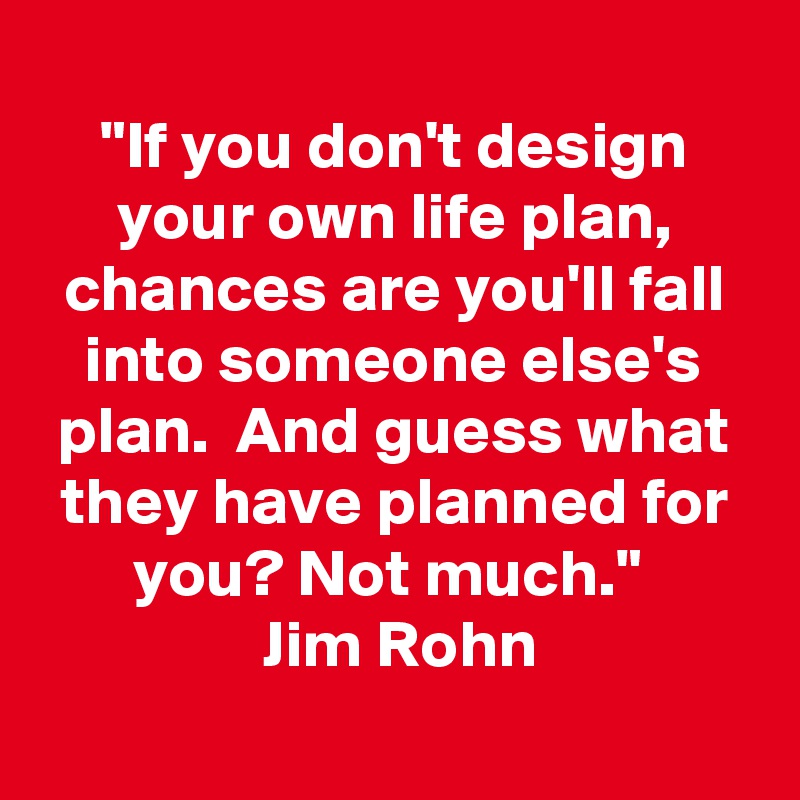 
"If you don't design your own life plan, chances are you'll fall into someone else's plan.  And guess what they have planned for you? Not much." 
 Jim Rohn

