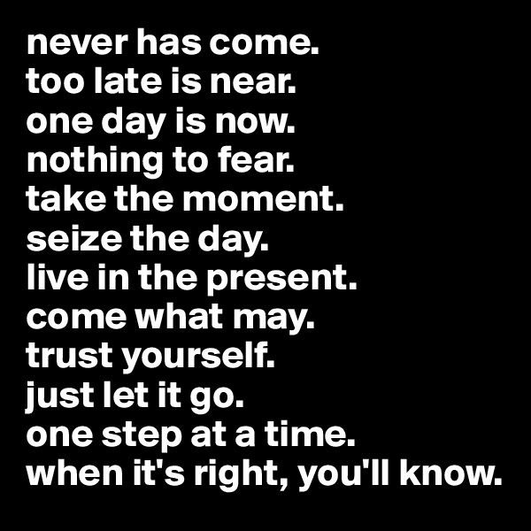 never has come. 
too late is near.
one day is now. 
nothing to fear.
take the moment.
seize the day.
live in the present.
come what may.
trust yourself.
just let it go.
one step at a time.
when it's right, you'll know.