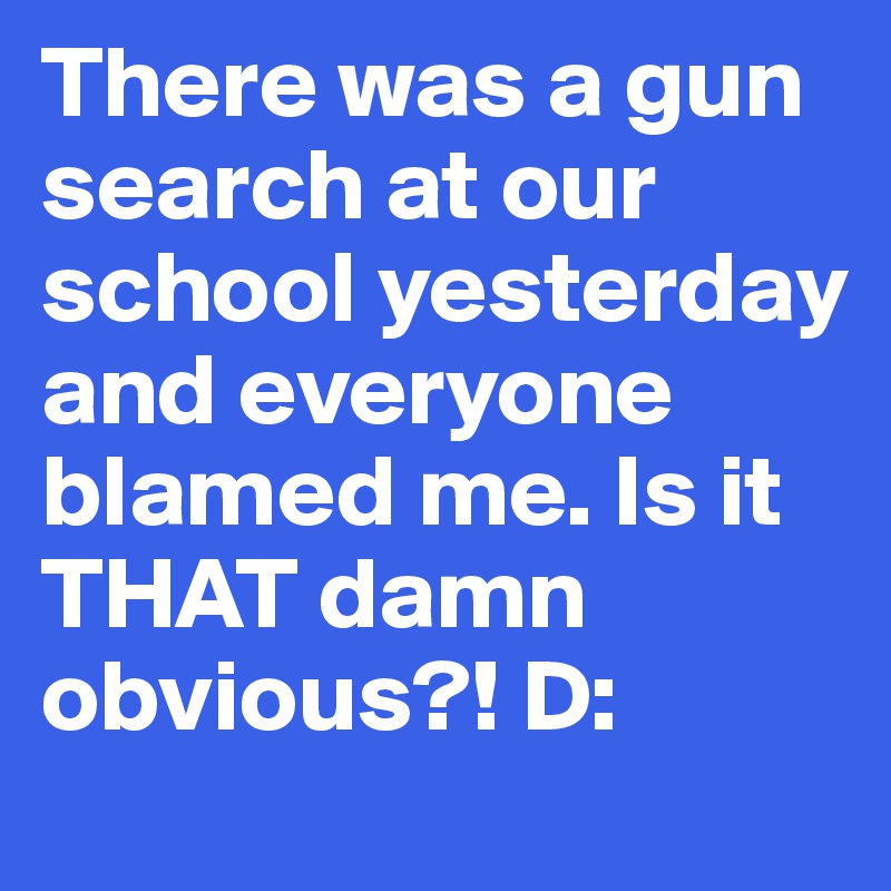 There was a gun search at our school yesterday and everyone blamed me. Is it THAT damn obvious?! D: