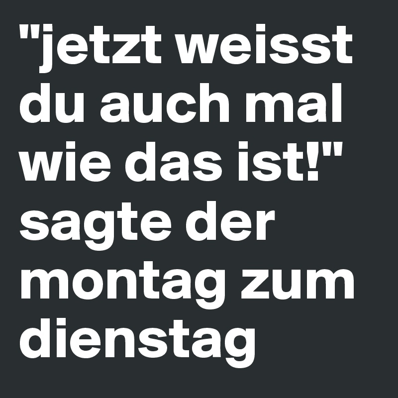 "jetzt weisst du auch mal wie das ist!"
sagte der montag zum dienstag