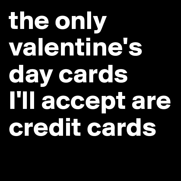 the only valentine's day cards 
I'll accept are credit cards
