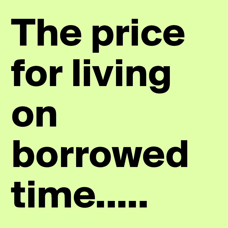 The price for living on borrowed time.....