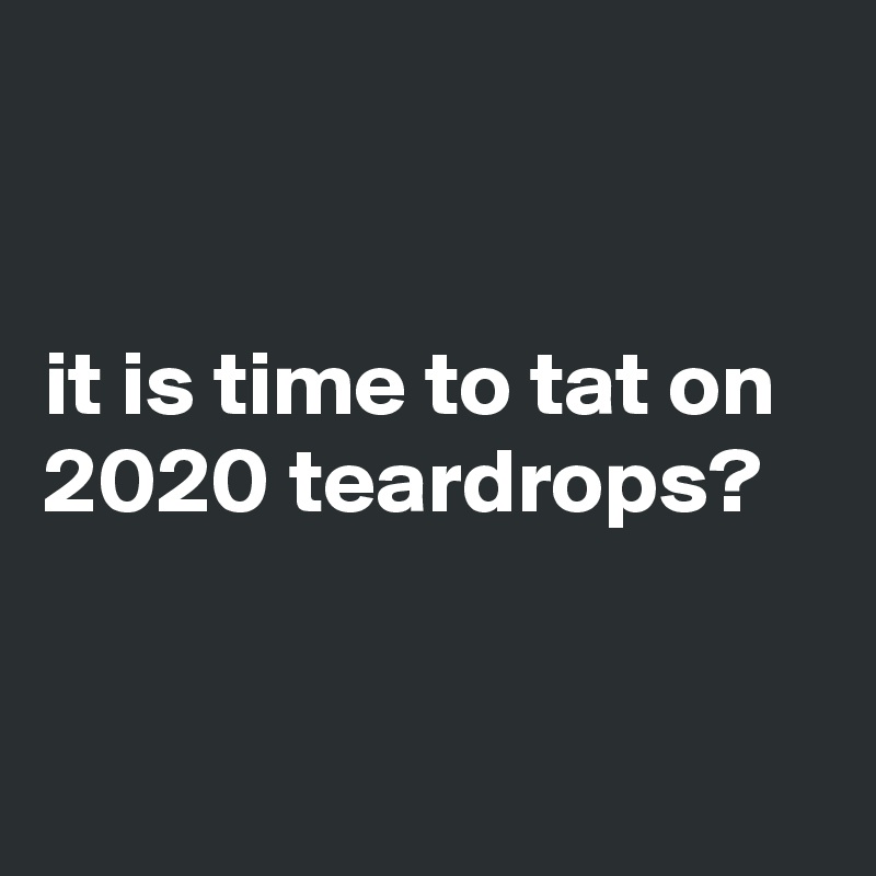 


it is time to tat on 2020 teardrops?


