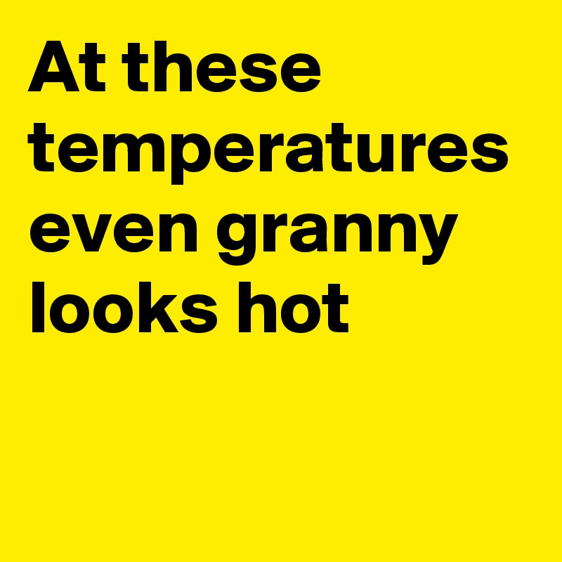 At these temperatures even granny looks hot