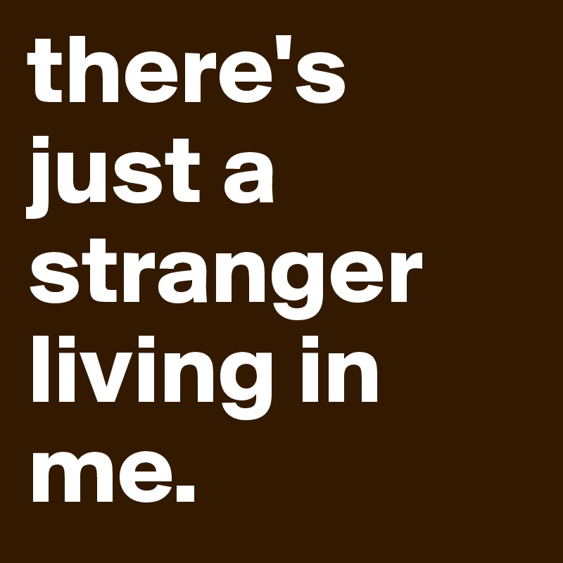 there's just a stranger living in me.