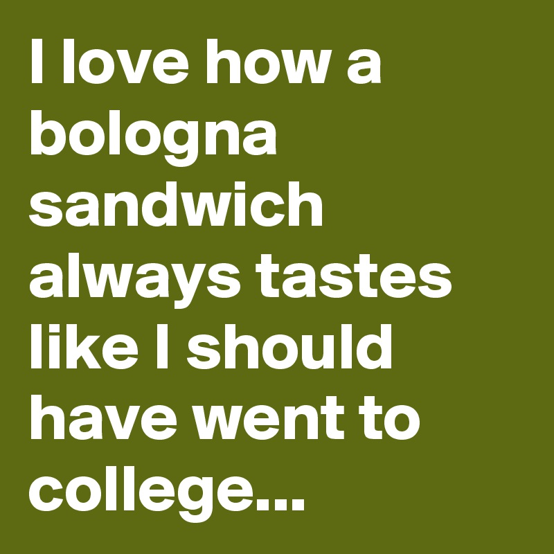 I love how a bologna sandwich always tastes like I should have went to college...