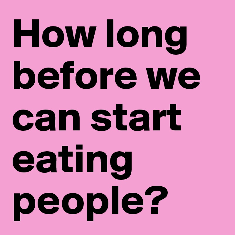 How long before we can start eating people?