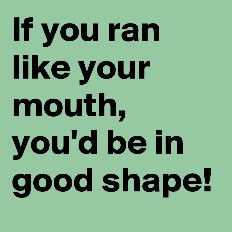 If you ran like your mouth, you'd be in good shape!