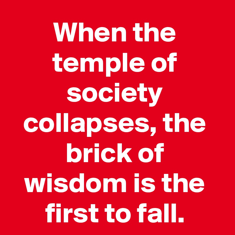 When the temple of society collapses, the brick of wisdom is the first to fall.